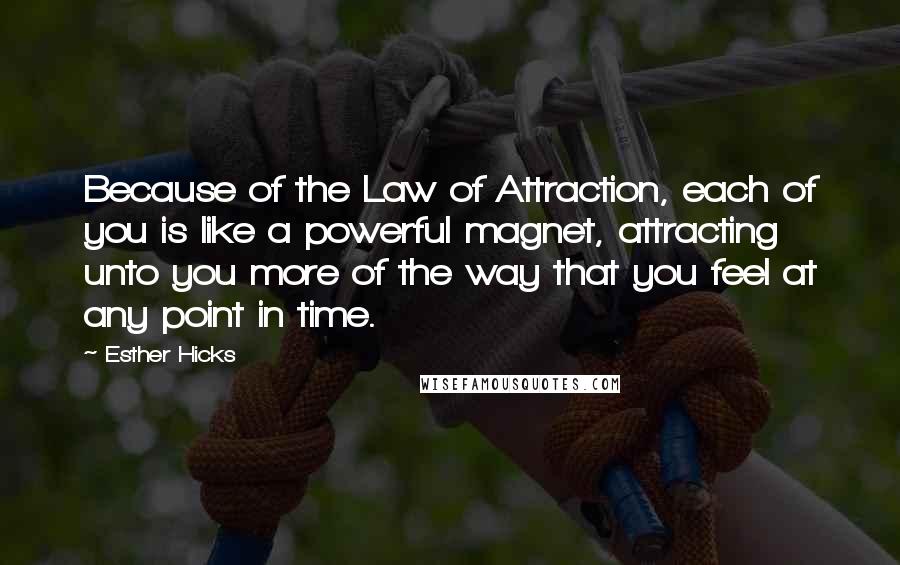 Esther Hicks Quotes: Because of the Law of Attraction, each of you is like a powerful magnet, attracting unto you more of the way that you feel at any point in time.