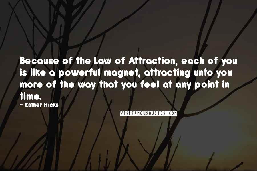 Esther Hicks Quotes: Because of the Law of Attraction, each of you is like a powerful magnet, attracting unto you more of the way that you feel at any point in time.