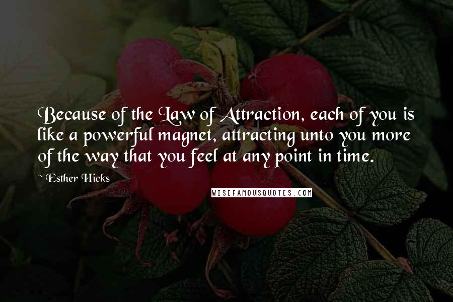 Esther Hicks Quotes: Because of the Law of Attraction, each of you is like a powerful magnet, attracting unto you more of the way that you feel at any point in time.