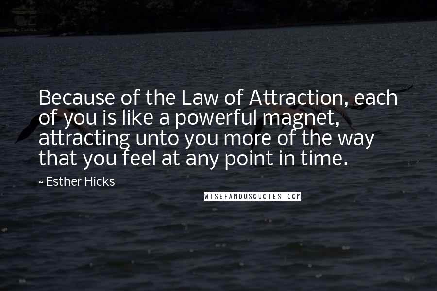 Esther Hicks Quotes: Because of the Law of Attraction, each of you is like a powerful magnet, attracting unto you more of the way that you feel at any point in time.
