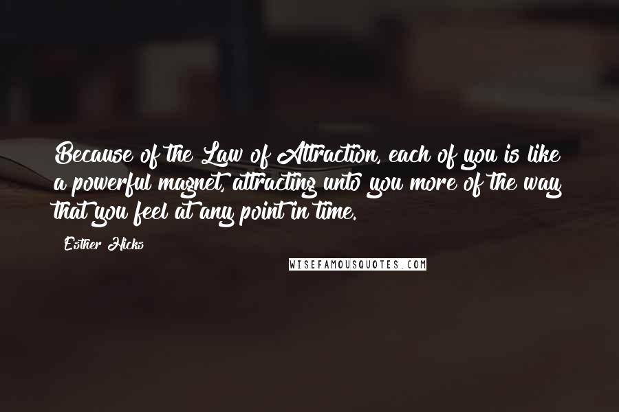 Esther Hicks Quotes: Because of the Law of Attraction, each of you is like a powerful magnet, attracting unto you more of the way that you feel at any point in time.