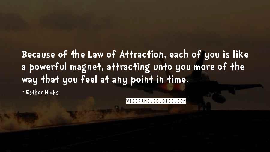 Esther Hicks Quotes: Because of the Law of Attraction, each of you is like a powerful magnet, attracting unto you more of the way that you feel at any point in time.