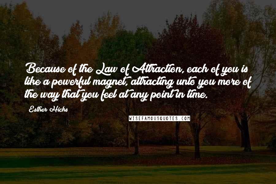 Esther Hicks Quotes: Because of the Law of Attraction, each of you is like a powerful magnet, attracting unto you more of the way that you feel at any point in time.