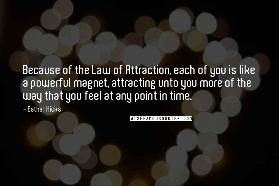 Esther Hicks Quotes: Because of the Law of Attraction, each of you is like a powerful magnet, attracting unto you more of the way that you feel at any point in time.