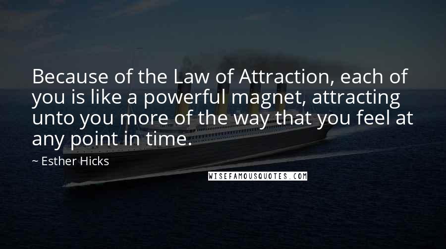 Esther Hicks Quotes: Because of the Law of Attraction, each of you is like a powerful magnet, attracting unto you more of the way that you feel at any point in time.