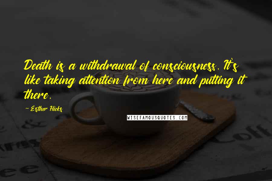 Esther Hicks Quotes: Death is a withdrawal of consciousness. It's like taking attention from here and putting it there.