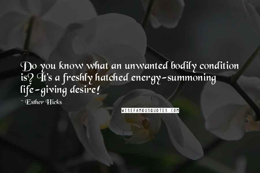 Esther Hicks Quotes: Do you know what an unwanted bodily condition is? It's a freshly hatched energy-summoning life-giving desire!