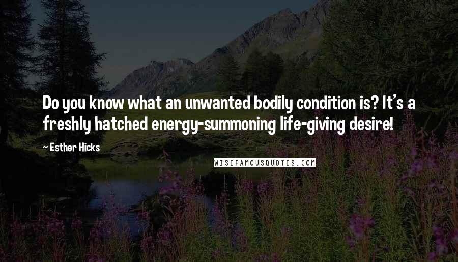 Esther Hicks Quotes: Do you know what an unwanted bodily condition is? It's a freshly hatched energy-summoning life-giving desire!
