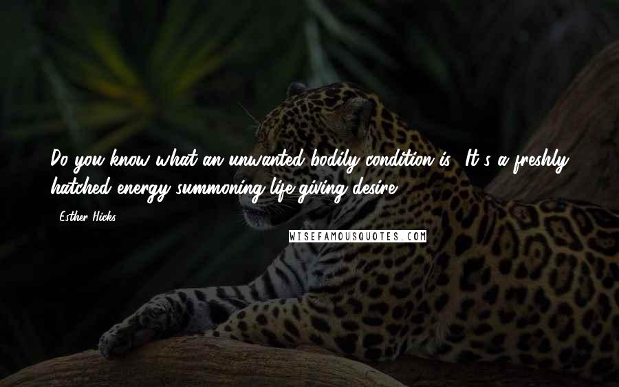 Esther Hicks Quotes: Do you know what an unwanted bodily condition is? It's a freshly hatched energy-summoning life-giving desire!