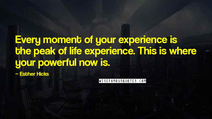 Esther Hicks Quotes: Every moment of your experience is the peak of life experience. This is where your powerful now is.