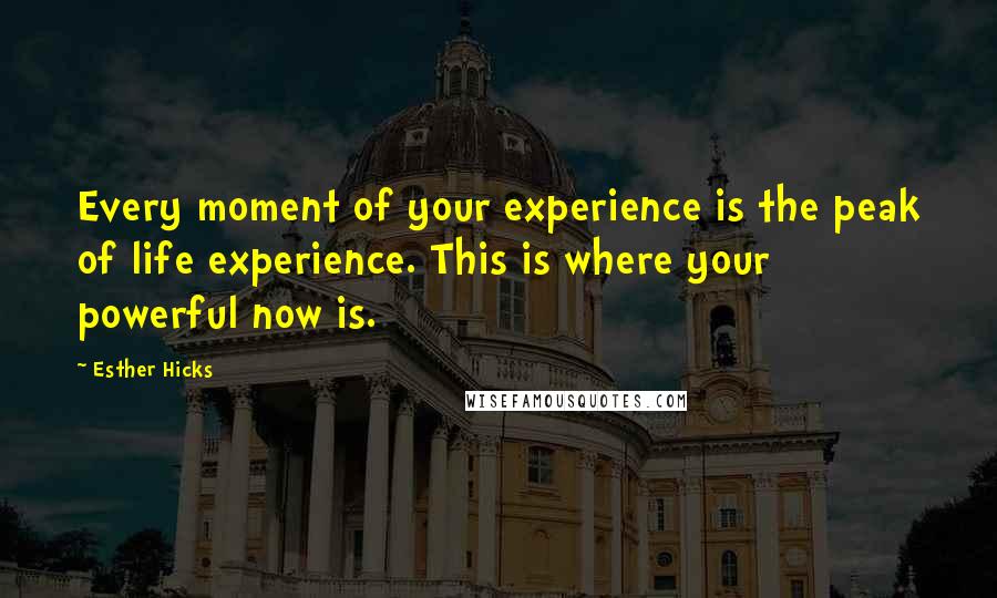 Esther Hicks Quotes: Every moment of your experience is the peak of life experience. This is where your powerful now is.