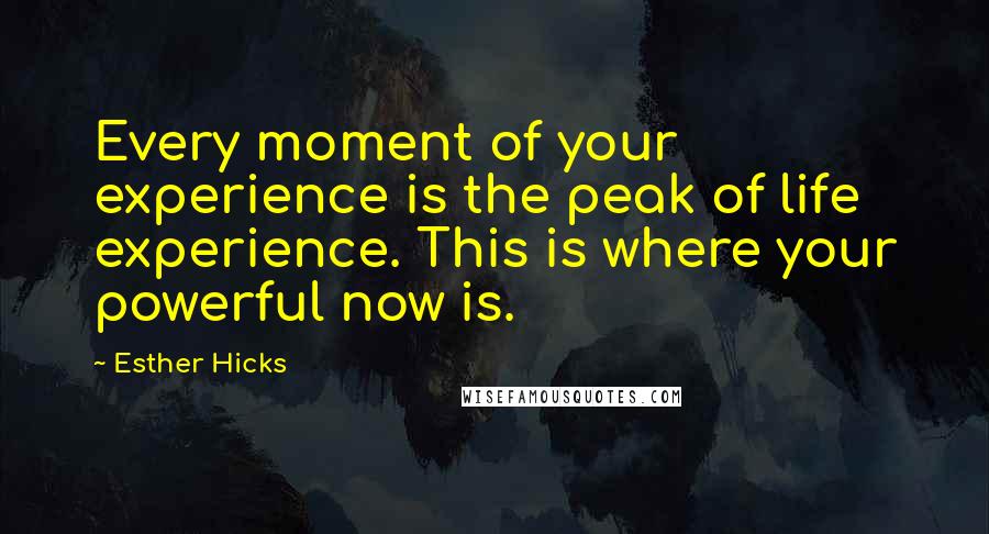 Esther Hicks Quotes: Every moment of your experience is the peak of life experience. This is where your powerful now is.