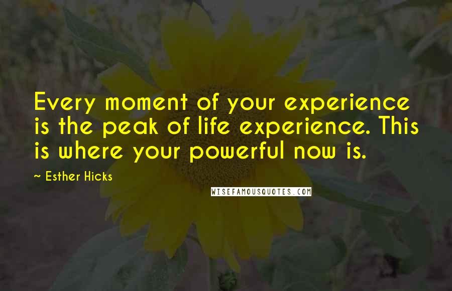 Esther Hicks Quotes: Every moment of your experience is the peak of life experience. This is where your powerful now is.