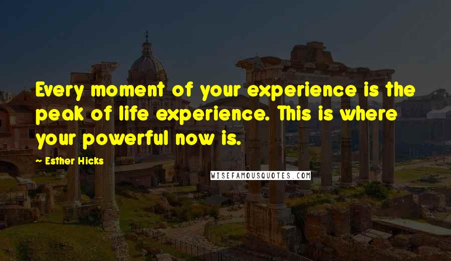 Esther Hicks Quotes: Every moment of your experience is the peak of life experience. This is where your powerful now is.