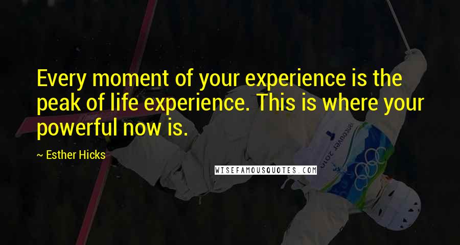 Esther Hicks Quotes: Every moment of your experience is the peak of life experience. This is where your powerful now is.