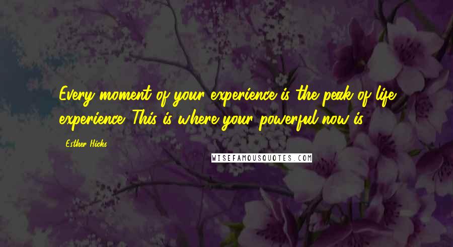 Esther Hicks Quotes: Every moment of your experience is the peak of life experience. This is where your powerful now is.