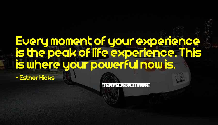 Esther Hicks Quotes: Every moment of your experience is the peak of life experience. This is where your powerful now is.