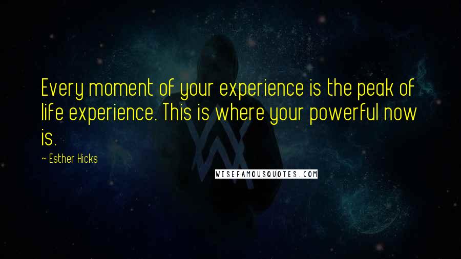 Esther Hicks Quotes: Every moment of your experience is the peak of life experience. This is where your powerful now is.