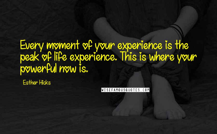 Esther Hicks Quotes: Every moment of your experience is the peak of life experience. This is where your powerful now is.