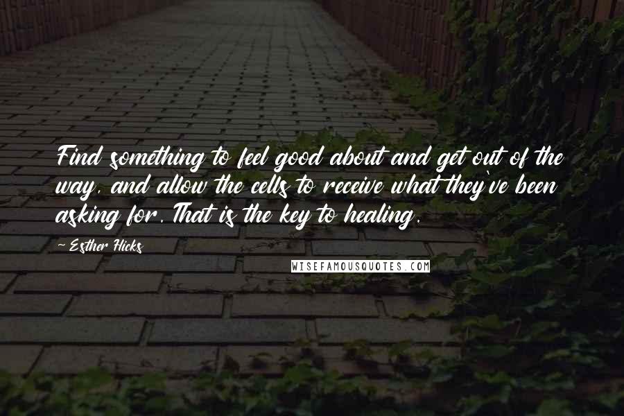 Esther Hicks Quotes: Find something to feel good about and get out of the way, and allow the cells to receive what they've been asking for. That is the key to healing.