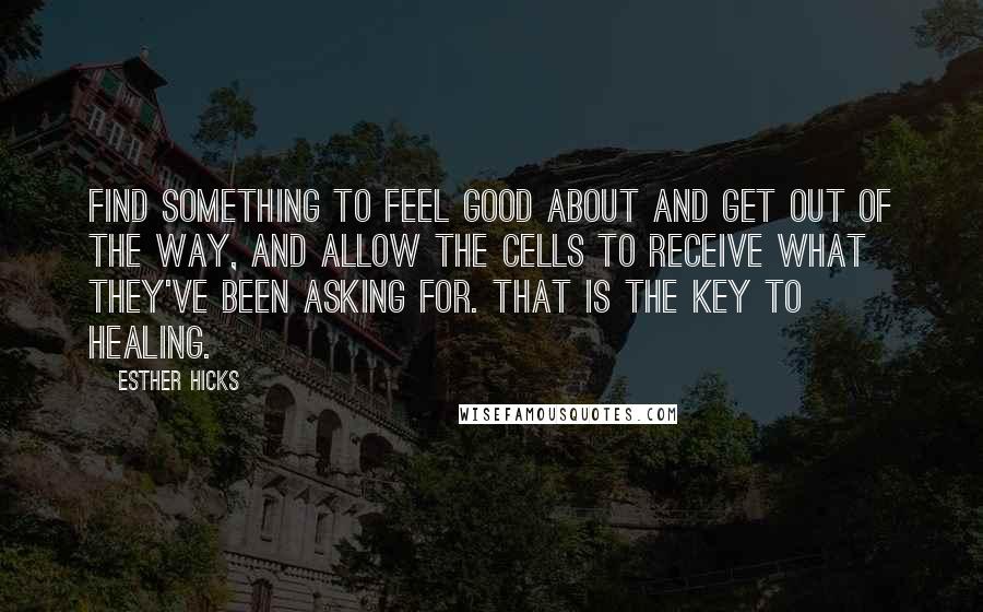 Esther Hicks Quotes: Find something to feel good about and get out of the way, and allow the cells to receive what they've been asking for. That is the key to healing.