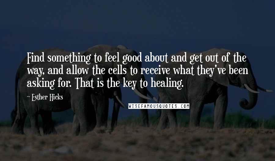 Esther Hicks Quotes: Find something to feel good about and get out of the way, and allow the cells to receive what they've been asking for. That is the key to healing.