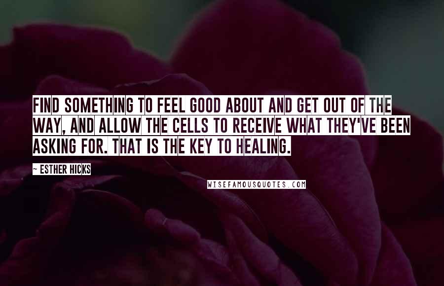 Esther Hicks Quotes: Find something to feel good about and get out of the way, and allow the cells to receive what they've been asking for. That is the key to healing.