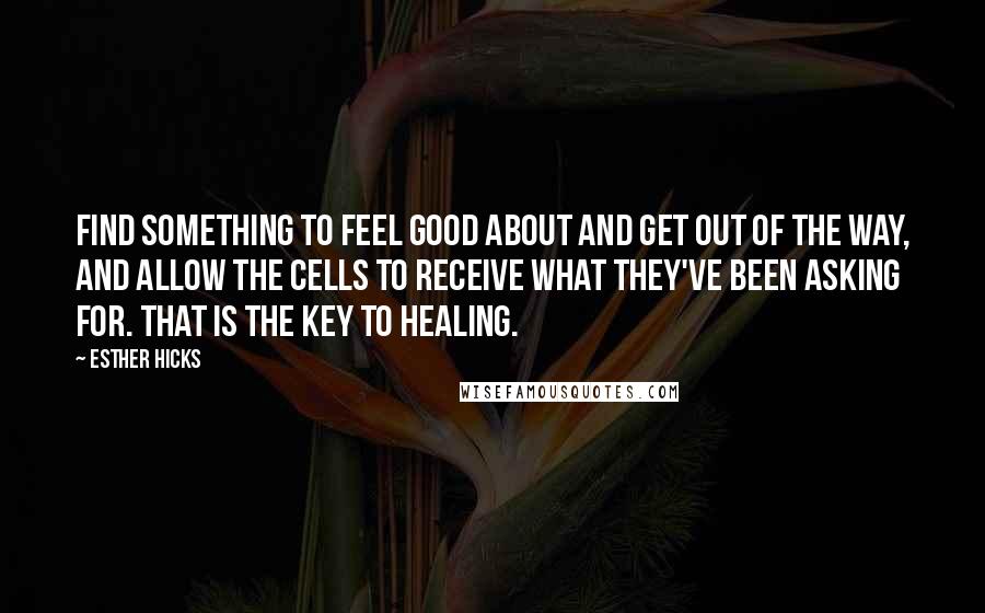 Esther Hicks Quotes: Find something to feel good about and get out of the way, and allow the cells to receive what they've been asking for. That is the key to healing.