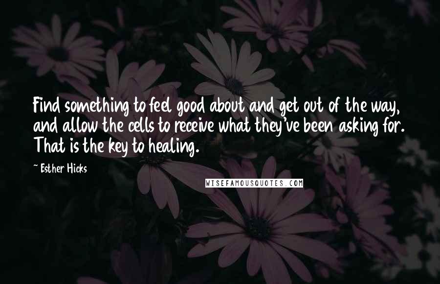 Esther Hicks Quotes: Find something to feel good about and get out of the way, and allow the cells to receive what they've been asking for. That is the key to healing.