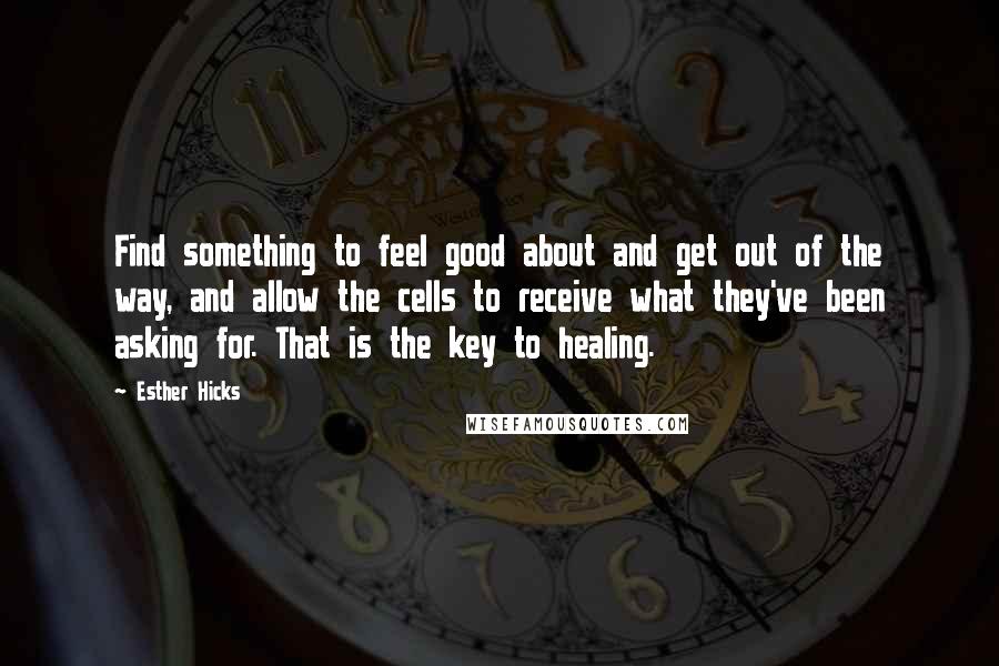 Esther Hicks Quotes: Find something to feel good about and get out of the way, and allow the cells to receive what they've been asking for. That is the key to healing.