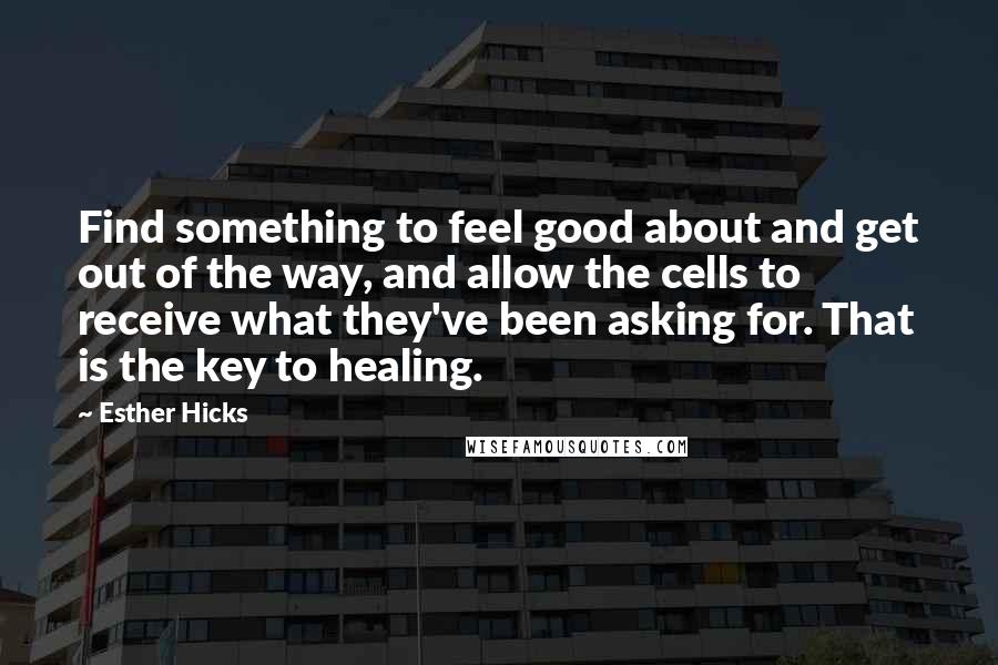 Esther Hicks Quotes: Find something to feel good about and get out of the way, and allow the cells to receive what they've been asking for. That is the key to healing.
