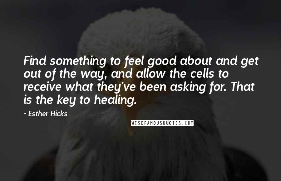 Esther Hicks Quotes: Find something to feel good about and get out of the way, and allow the cells to receive what they've been asking for. That is the key to healing.