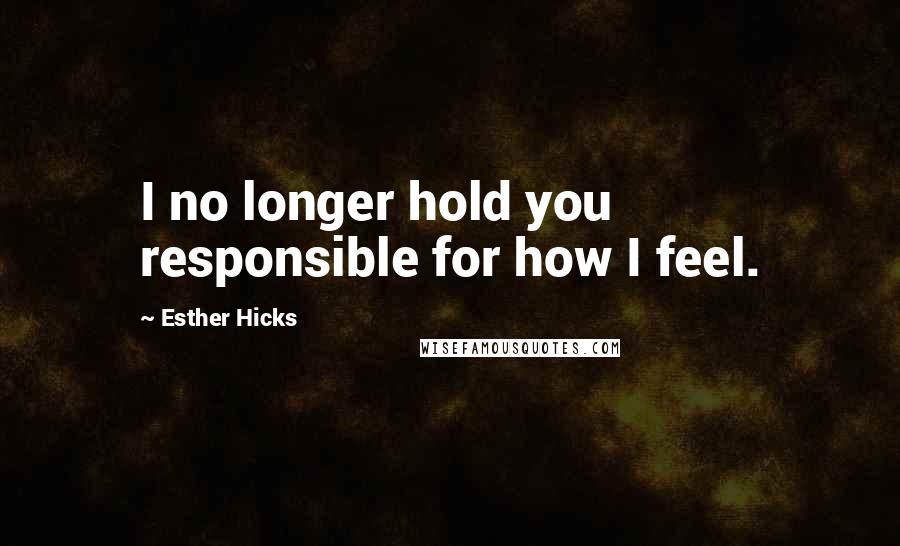 Esther Hicks Quotes: I no longer hold you responsible for how I feel.