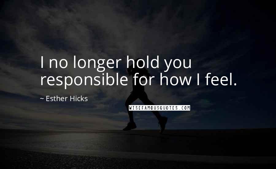 Esther Hicks Quotes: I no longer hold you responsible for how I feel.
