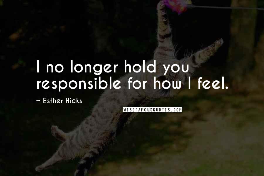 Esther Hicks Quotes: I no longer hold you responsible for how I feel.