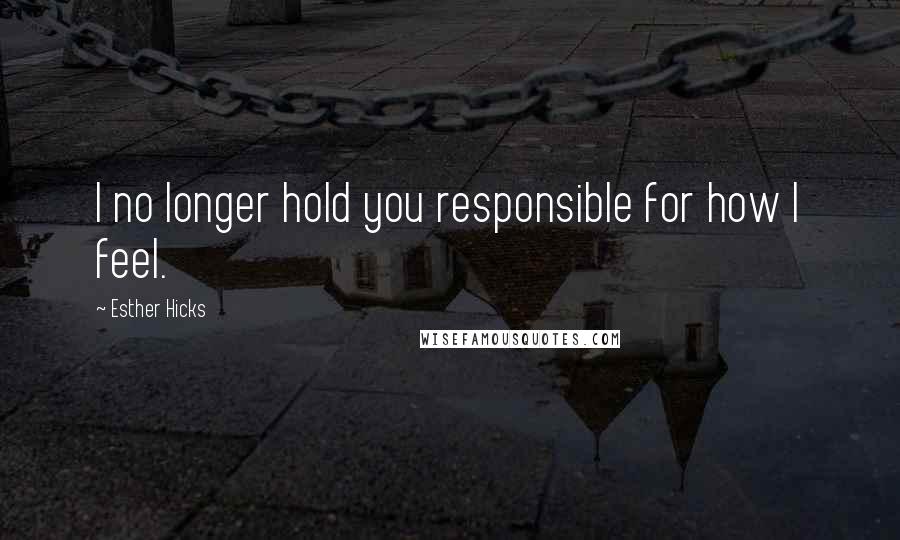 Esther Hicks Quotes: I no longer hold you responsible for how I feel.