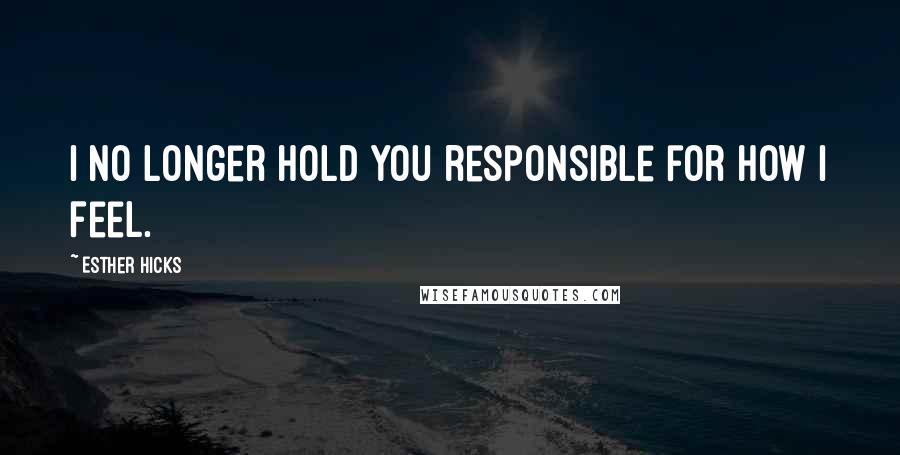 Esther Hicks Quotes: I no longer hold you responsible for how I feel.