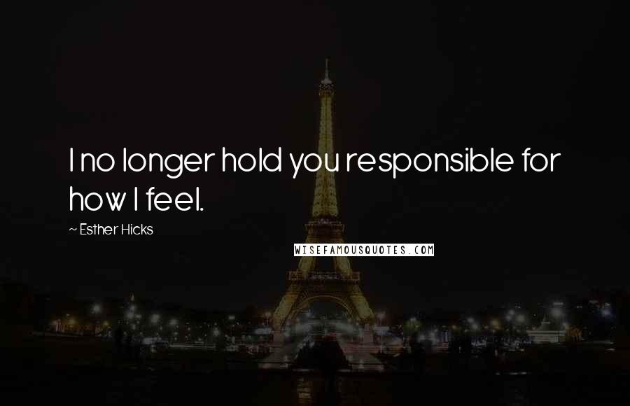 Esther Hicks Quotes: I no longer hold you responsible for how I feel.