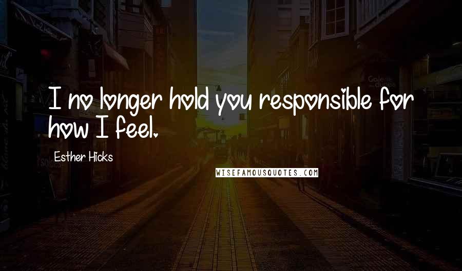 Esther Hicks Quotes: I no longer hold you responsible for how I feel.