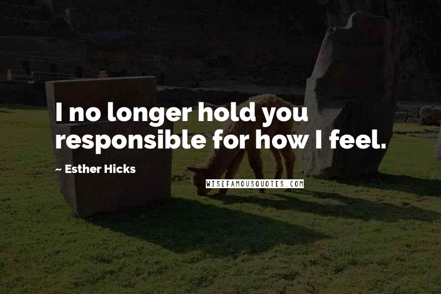 Esther Hicks Quotes: I no longer hold you responsible for how I feel.