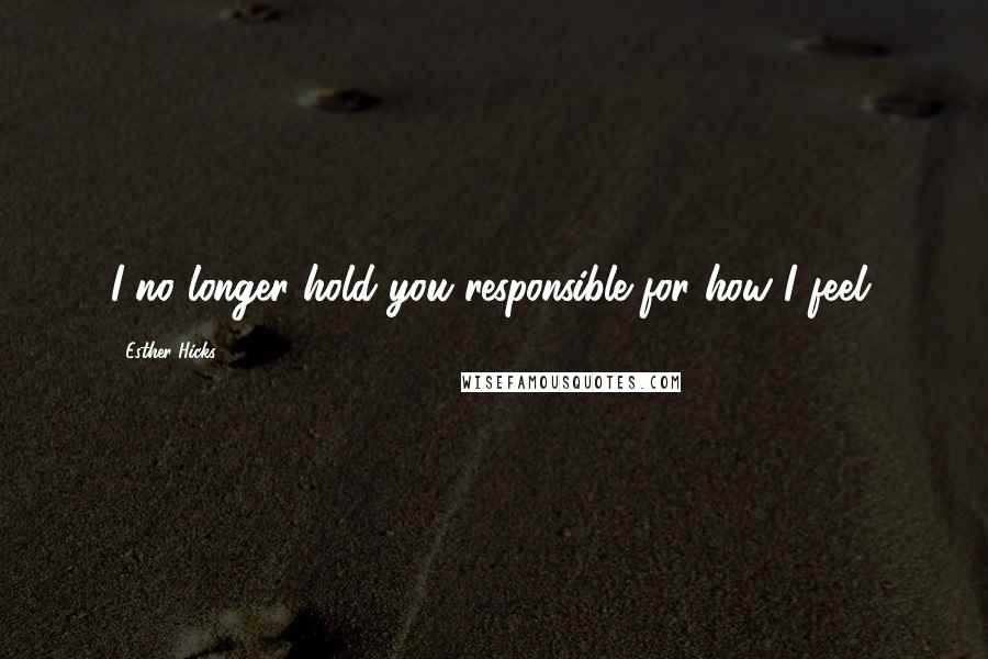 Esther Hicks Quotes: I no longer hold you responsible for how I feel.