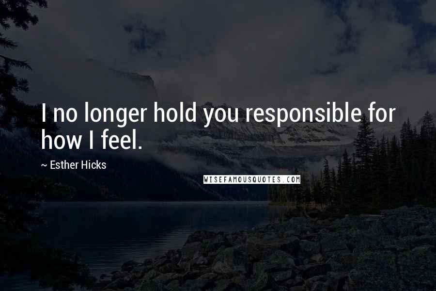 Esther Hicks Quotes: I no longer hold you responsible for how I feel.