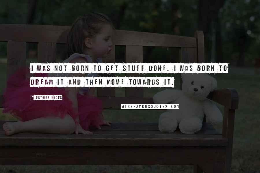 Esther Hicks Quotes: I was not born to get stuff done. I was born to dream it and then move towards it.