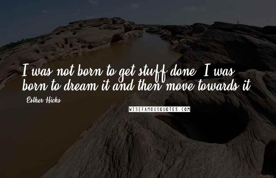 Esther Hicks Quotes: I was not born to get stuff done. I was born to dream it and then move towards it.