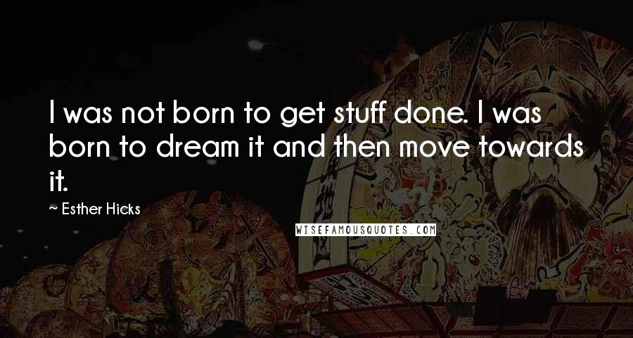 Esther Hicks Quotes: I was not born to get stuff done. I was born to dream it and then move towards it.