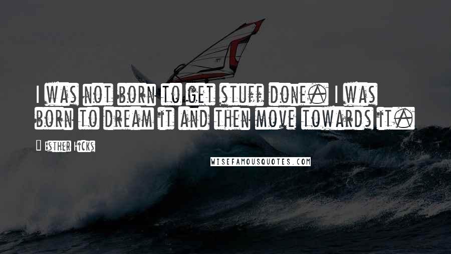 Esther Hicks Quotes: I was not born to get stuff done. I was born to dream it and then move towards it.