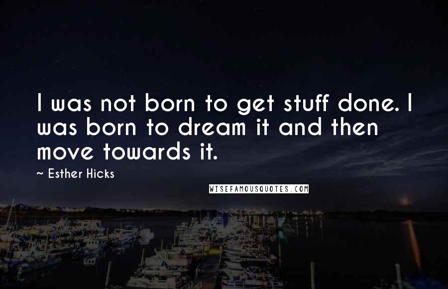 Esther Hicks Quotes: I was not born to get stuff done. I was born to dream it and then move towards it.