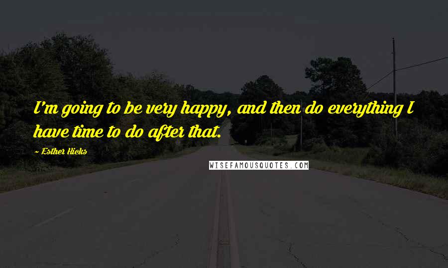 Esther Hicks Quotes: I'm going to be very happy, and then do everything I have time to do after that.