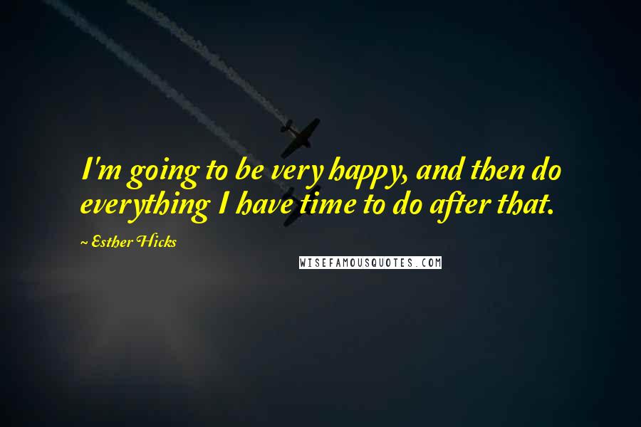 Esther Hicks Quotes: I'm going to be very happy, and then do everything I have time to do after that.