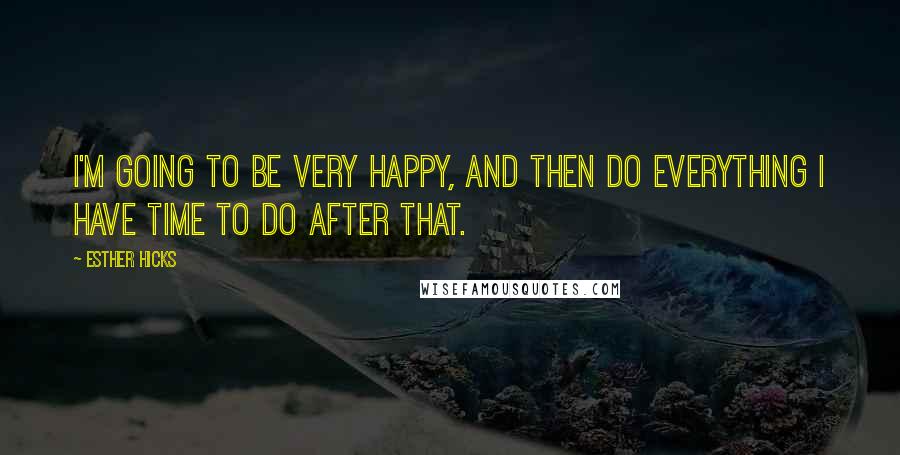 Esther Hicks Quotes: I'm going to be very happy, and then do everything I have time to do after that.